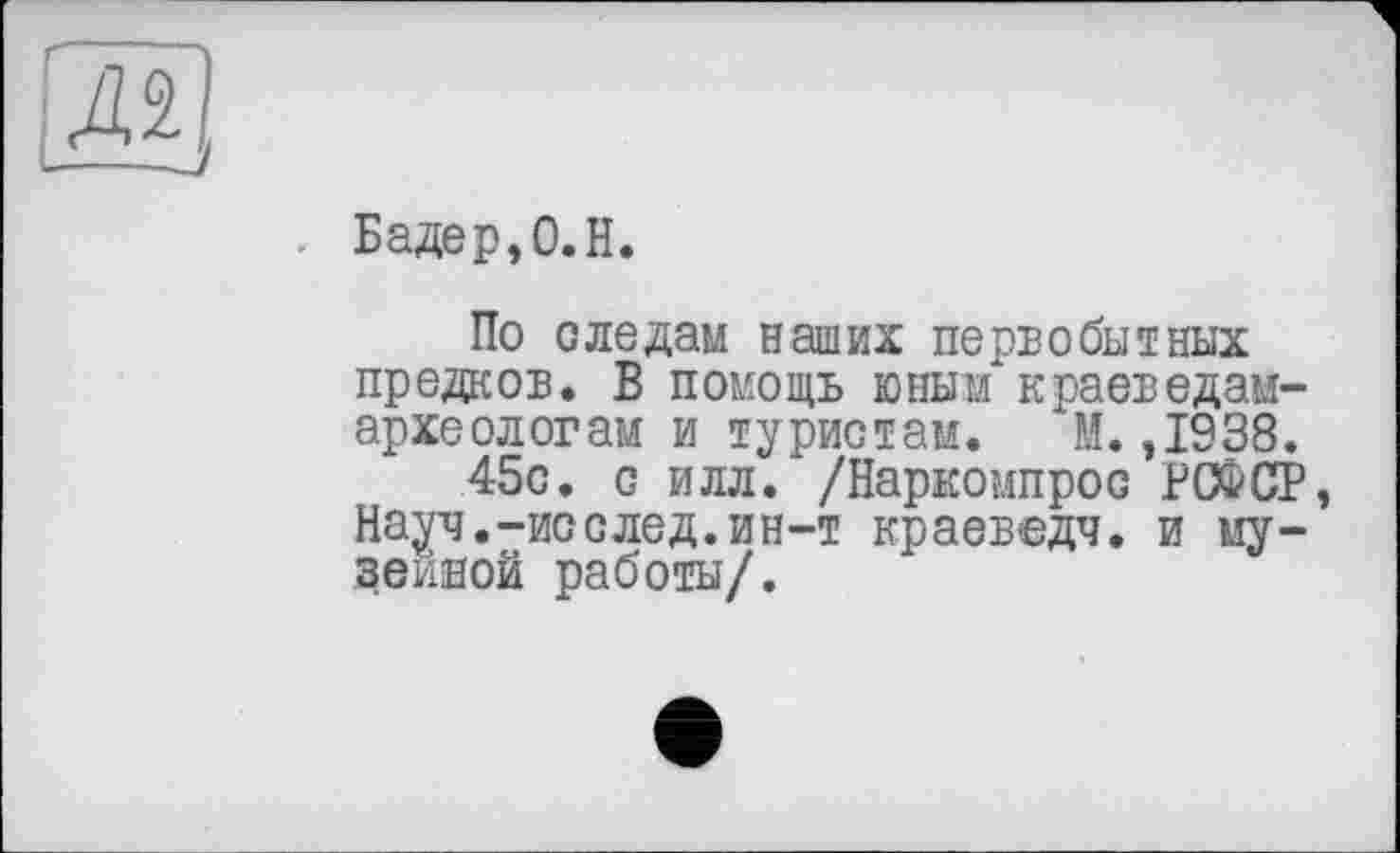 ﻿л
Бадер, 0. H.
По следам наших первобытных предков. В помощь юным краеведам-археологам и туристам. М. ,1938.
45с. с илл. /Наркомпрос РСФСР, Науч.-исслед.ин-т краеведч. и музейной работы/.